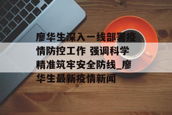 廖华生深入一线部署疫情防控工作 强调科学精准筑牢安全防线_廖华生最新疫情新闻